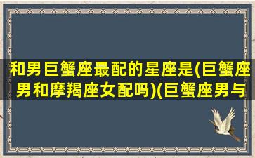 和男巨蟹座最配的星座是(巨蟹座男和摩羯座女配吗)(巨蟹座男与摩羯座女星座配对)