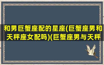 和男巨蟹座配的星座(巨蟹座男和天秤座女配吗)(巨蟹座男与天秤女座相配吗)