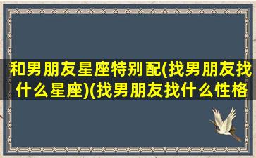 和男朋友星座特别配(找男朋友找什么星座)(找男朋友找什么性格的好)