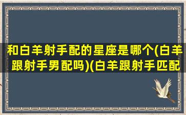 和白羊射手配的星座是哪个(白羊跟射手男配吗)(白羊跟射手匹配吗)