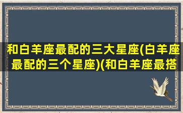 和白羊座最配的三大星座(白羊座最配的三个星座)(和白羊座最搭配的星座)