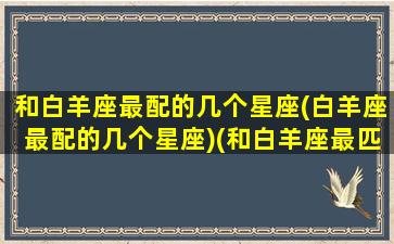 和白羊座最配的几个星座(白羊座最配的几个星座)(和白羊座最匹配的星座是什么)