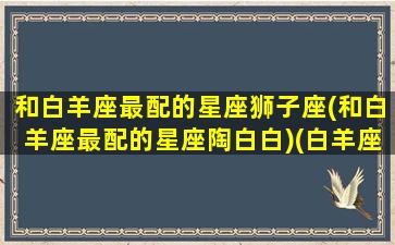 和白羊座最配的星座狮子座(和白羊座最配的星座陶白白)(白羊座和狮子座匹配度)