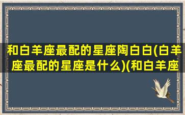 和白羊座最配的星座陶白白(白羊座最配的星座是什么)(和白羊座绝配的星座)