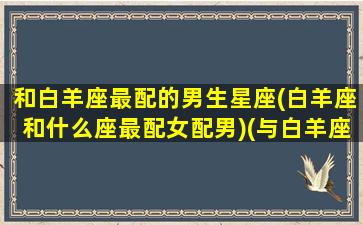 和白羊座最配的男生星座(白羊座和什么座最配女配男)(与白羊座的男生最配的星座)