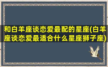 和白羊座谈恋爱最配的星座(白羊座谈恋爱最适合什么星座狮子座)(和白羊座谈恋爱怎么样)