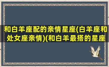 和白羊座配的亲情星座(白羊座和处女座亲情)(和白羊最搭的星座)