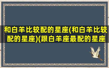 和白羊比较配的星座(和白羊比较配的星座)(跟白羊座最配的星座是哪个星座)