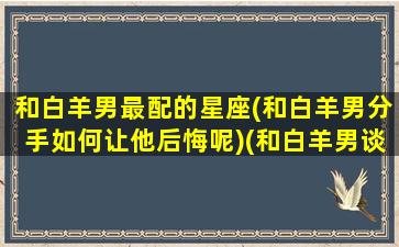 和白羊男最配的星座(和白羊男分手如何让他后悔呢)(和白羊男谈恋爱什么感觉)