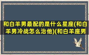 和白羊男最配的是什么星座(和白羊男冷战怎么治他)(和白羊座男怎么相处)