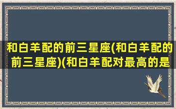 和白羊配的前三星座(和白羊配的前三星座)(和白羊配对最高的是什么星座)