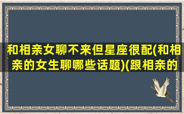 和相亲女聊不来但星座很配(和相亲的女生聊哪些话题)(跟相亲的女孩聊天老是没什么话题)