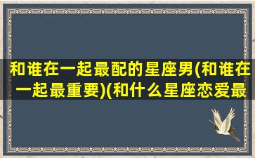 和谁在一起最配的星座男(和谁在一起最重要)(和什么星座恋爱最好)