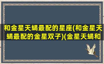 和金星天蝎最配的星座(和金星天蝎最配的金星双子)(金星天蝎和金星双子配吗)