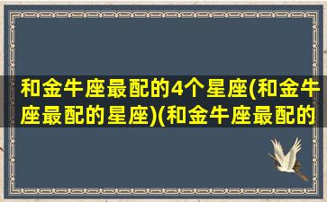 和金牛座最配的4个星座(和金牛座最配的星座)(和金牛座最配的星座是什么星座)