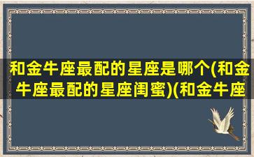 和金牛座最配的星座是哪个(和金牛座最配的星座闺蜜)(和金牛座最匹配的星座是什么)