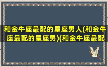 和金牛座最配的星座男人(和金牛座最配的星座男)(和金牛座最配的星座排行)