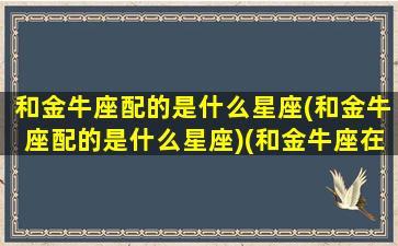 和金牛座配的是什么星座(和金牛座配的是什么星座)(和金牛座在一起的三大星座)