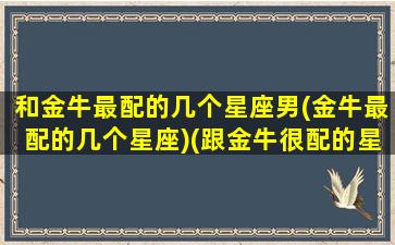 和金牛最配的几个星座男(金牛最配的几个星座)(跟金牛很配的星座)