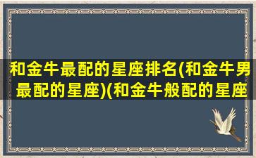 和金牛最配的星座排名(和金牛男最配的星座)(和金牛般配的星座)