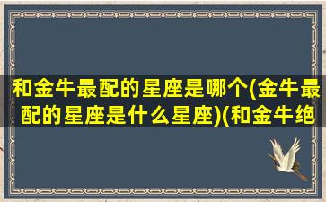 和金牛最配的星座是哪个(金牛最配的星座是什么星座)(和金牛绝配的星座)