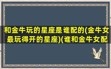 和金牛玩的星座是谁配的(金牛女最玩得开的星座)(谁和金牛女配对最好)