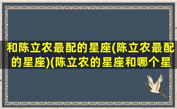 和陈立农最配的星座(陈立农最配的星座)(陈立农的星座和哪个星座最配)