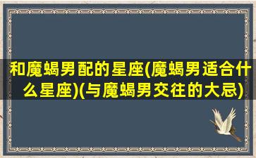 和魔蝎男配的星座(魔蝎男适合什么星座)(与魔蝎男交往的大忌)