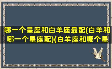 哪一个星座和白羊座最配(白羊和哪一个星座配)(白羊座和哪个星座很配)