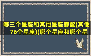 哪三个星座和其他星座都配(其他76个星座)(哪个星座和哪个星座配)