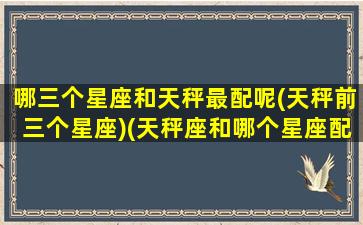 哪三个星座和天秤最配呢(天秤前三个星座)(天秤座和哪个星座配对率最高)
