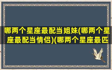 哪两个星座最配当姐妹(哪两个星座最配当情侣)(哪两个星座最匹配)