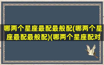 哪两个星座最配最般配(哪两个星座最配最般配)(哪两个星座配对指数最高)