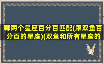 哪两个星座百分百匹配(跟双鱼百分百的星座)(双鱼和所有星座的匹配率)