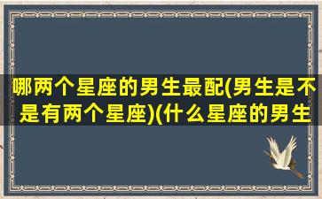 哪两个星座的男生最配(男生是不是有两个星座)(什么星座的男生配什么星座的女生)