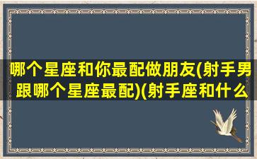 哪个星座和你最配做朋友(射手男跟哪个星座最配)(射手座和什么星座最配做男朋友)