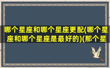 哪个星座和哪个星座更配(哪个星座和哪个星座是最好的)(那个星座和哪个星座配)