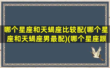 哪个星座和天蝎座比较配(哪个星座和天蝎座男最配)(哪个星座跟天蝎男最配)