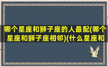 哪个星座和狮子座的人最配(哪个星座和狮子座相邻)(什么星座和狮子座能走到一起)