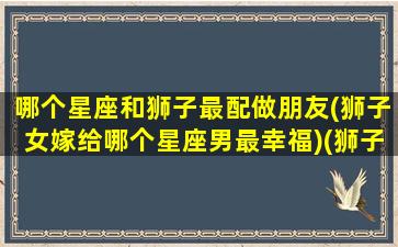 哪个星座和狮子最配做朋友(狮子女嫁给哪个星座男最幸福)(狮子和什么星座女最配)