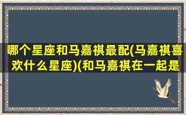 哪个星座和马嘉祺最配(马嘉祺喜欢什么星座)(和马嘉祺在一起是什么感觉)