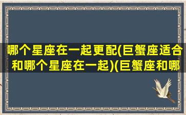 哪个星座在一起更配(巨蟹座适合和哪个星座在一起)(巨蟹座和哪个星座适合做朋友)