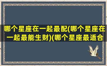 哪个星座在一起最配(哪个星座在一起最能生财)(哪个星座最适合在一起)