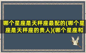 哪个星座是天秤座最配的(哪个星座是天秤座的贵人)(哪个星座和天秤最配)