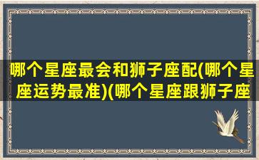 哪个星座最会和狮子座配(哪个星座运势最准)(哪个星座跟狮子座最配)