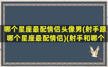 哪个星座最配情侣头像男(射手跟哪个星座最配情侣)(射手和哪个星座是情侣座)