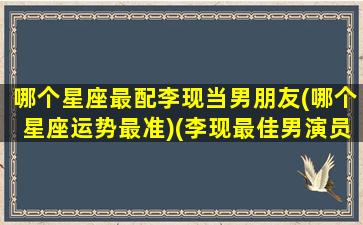 哪个星座最配李现当男朋友(哪个星座运势最准)(李现最佳男演员)