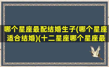 哪个星座最配结婚生子(哪个星座适合结婚)(十二星座哪个星座最适合结婚)