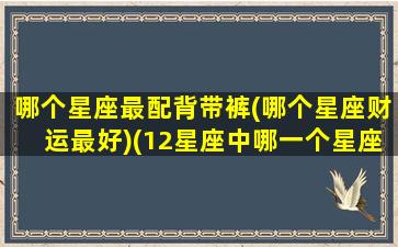 哪个星座最配背带裤(哪个星座财运最好)(12星座中哪一个星座穿着搭配最好看)