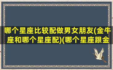 哪个星座比较配做男女朋友(金牛座和哪个星座配)(哪个星座跟金牛男最配)